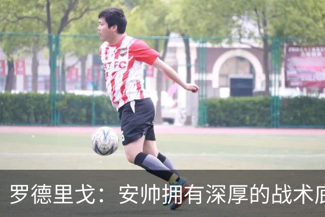 罗德里戈：安帅拥有深厚的战术底蕴，以及擅长调和队内氛围的能力